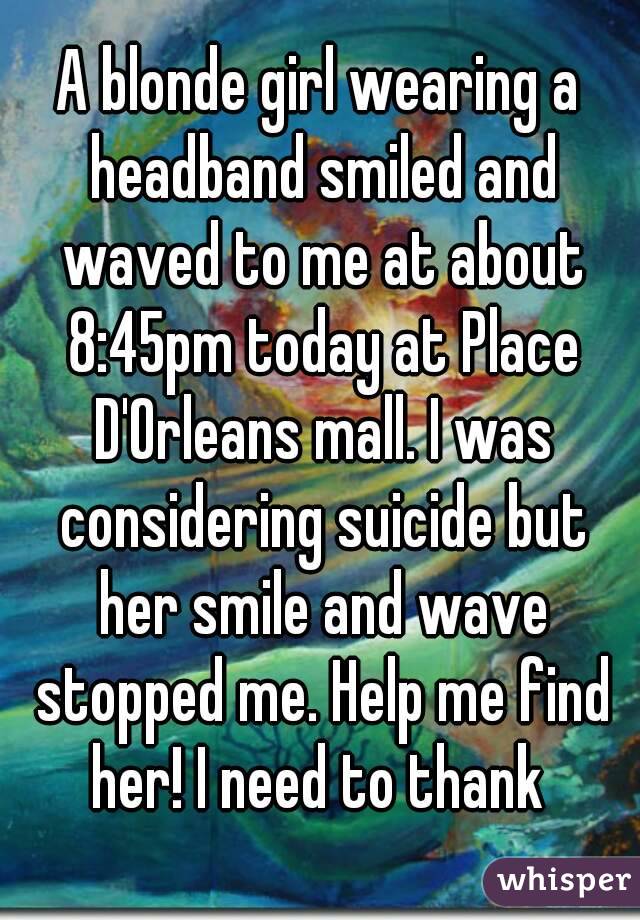 A blonde girl wearing a headband smiled and waved to me at about 8:45pm today at Place D'Orleans mall. I was considering suicide but her smile and wave stopped me. Help me find her! I need to thank 