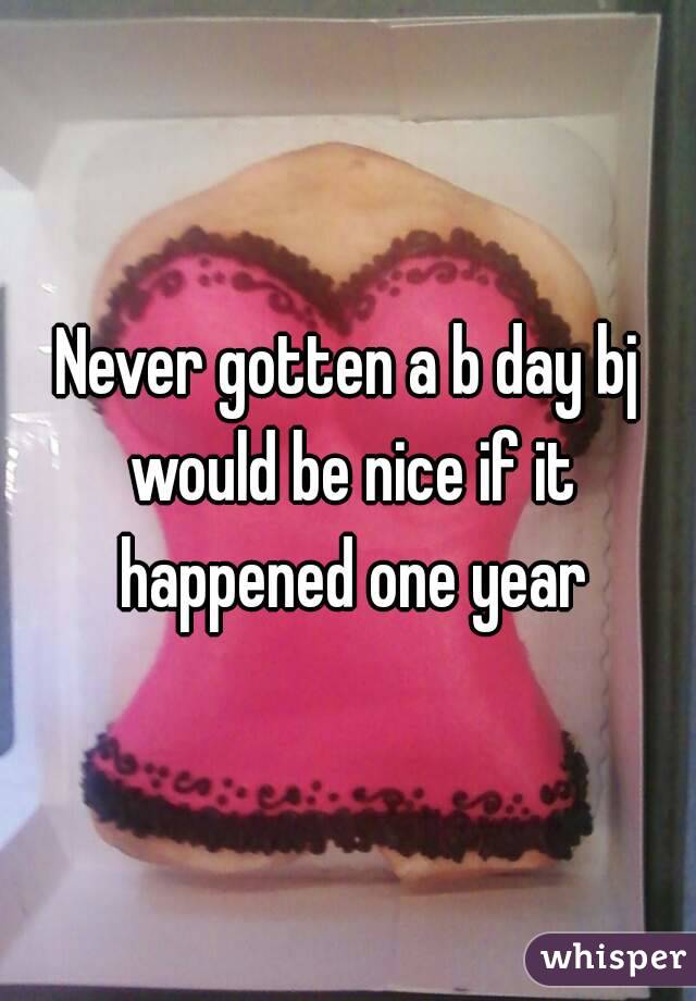 Never gotten a b day bj would be nice if it happened one year