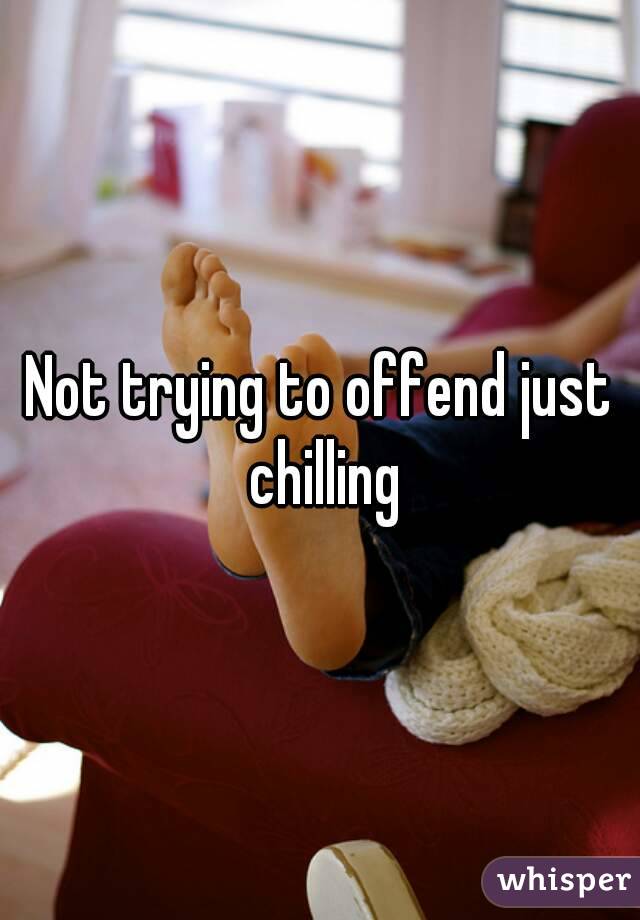 Not trying to offend just chilling
