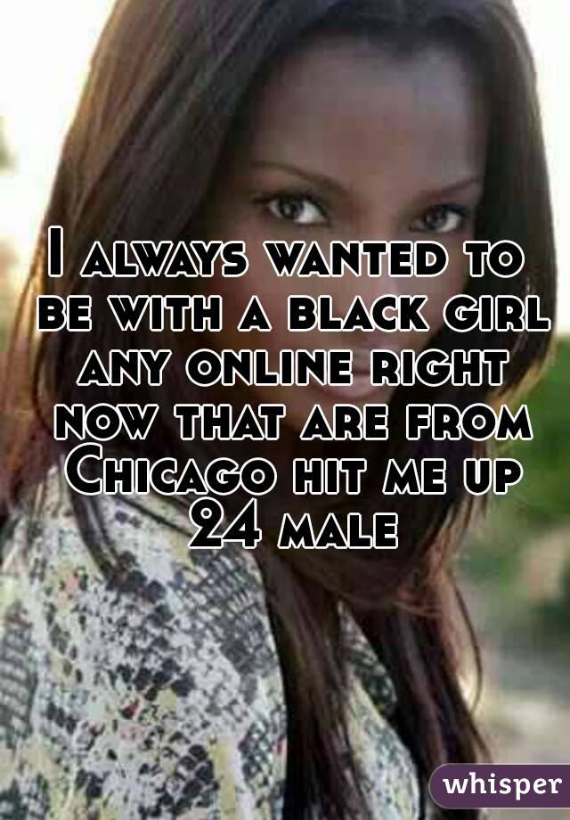 I always wanted to be with a black girl any online right now that are from Chicago hit me up 24 male