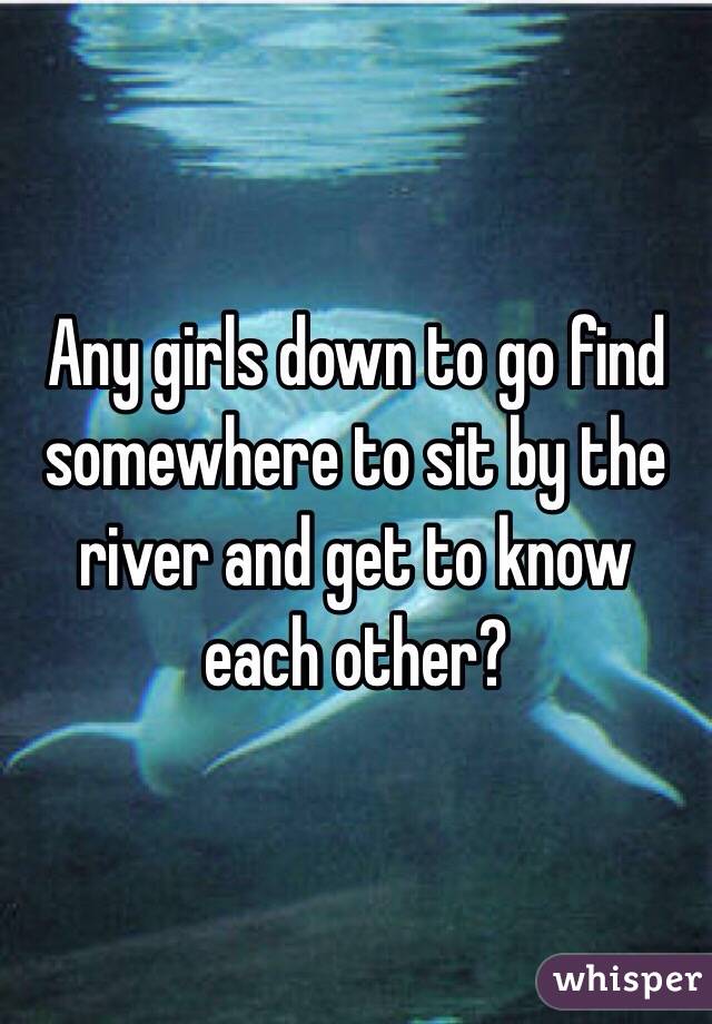 Any girls down to go find somewhere to sit by the river and get to know each other?
