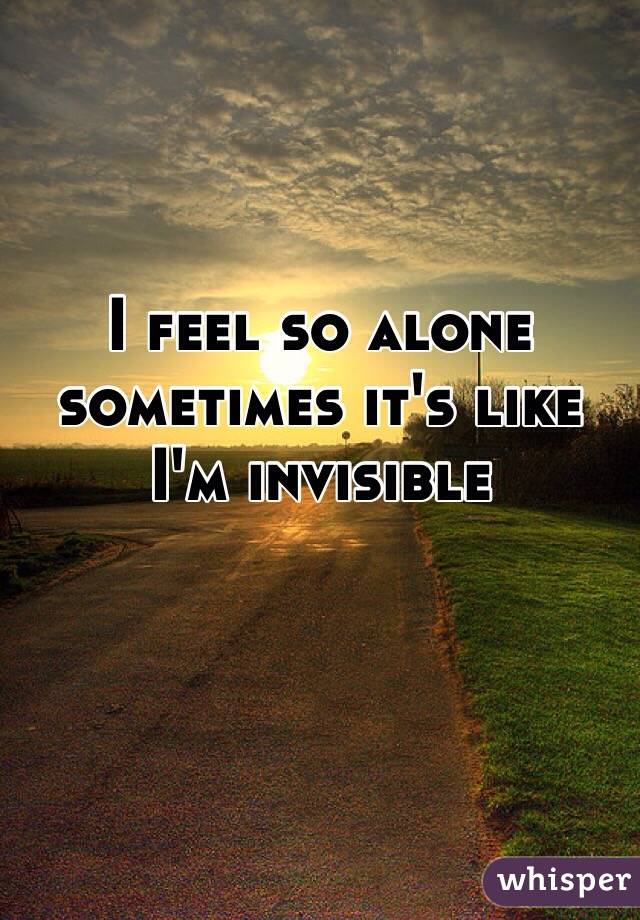 I feel so alone sometimes it's like I'm invisible 