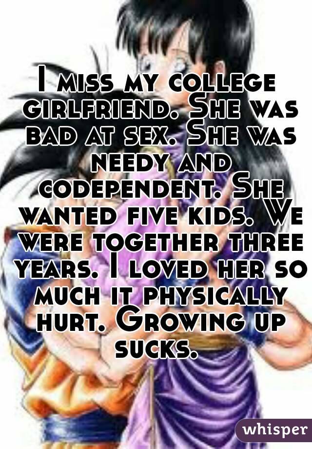 I miss my college girlfriend. She was bad at sex. She was needy and codependent. She wanted five kids. We were together three years. I loved her so much it physically hurt. Growing up sucks. 