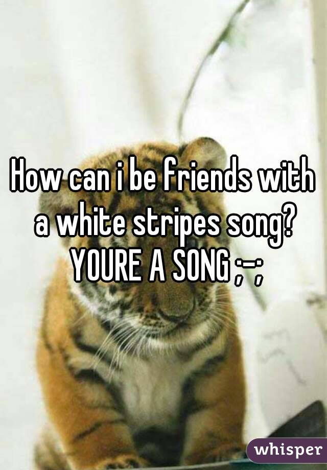 How can i be friends with a white stripes song? YOURE A SONG ;-;