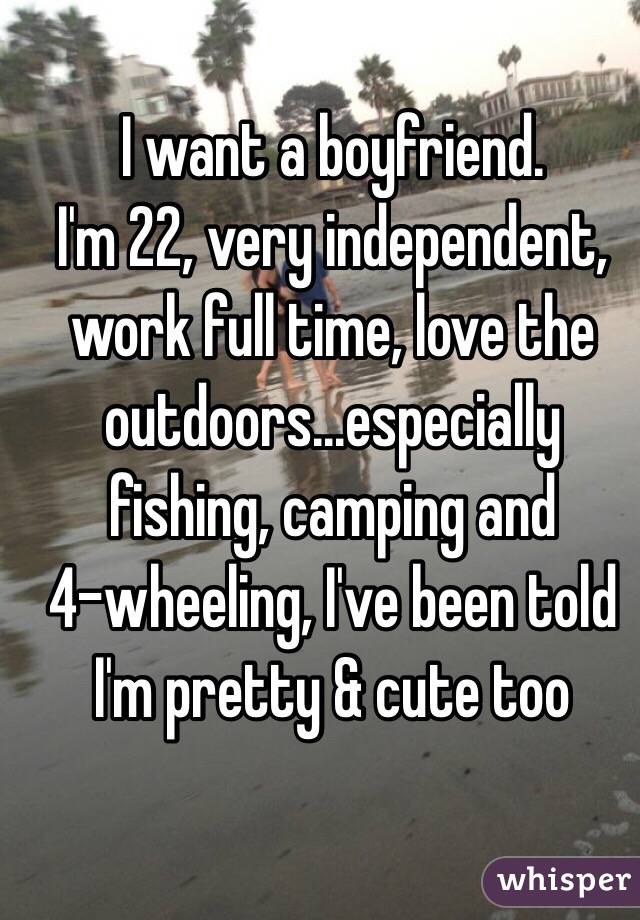 I want a boyfriend. 
I'm 22, very independent, work full time, love the outdoors...especially fishing, camping and 
4-wheeling, I've been told I'm pretty & cute too