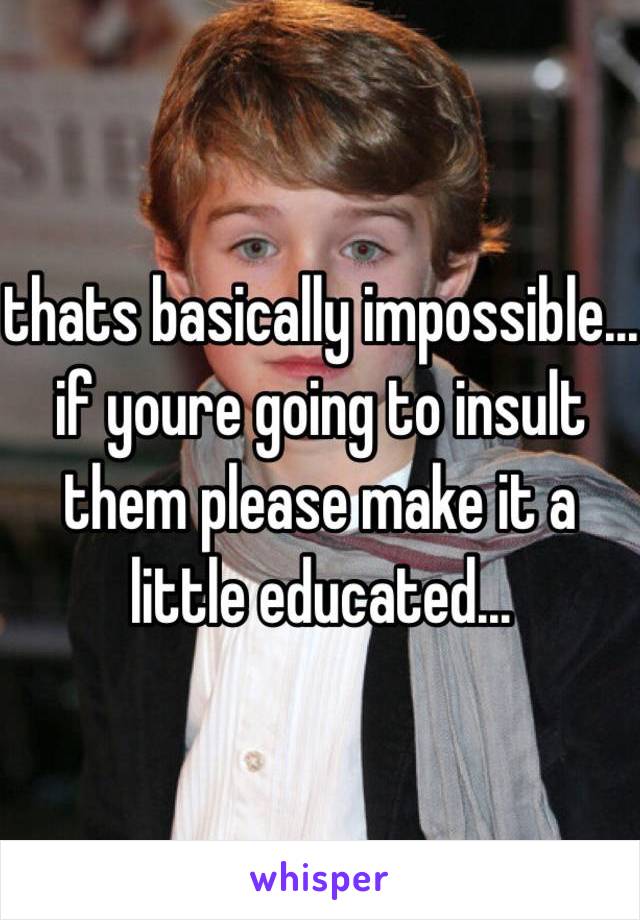 thats basically impossible... if youre going to insult them please make it a little educated...