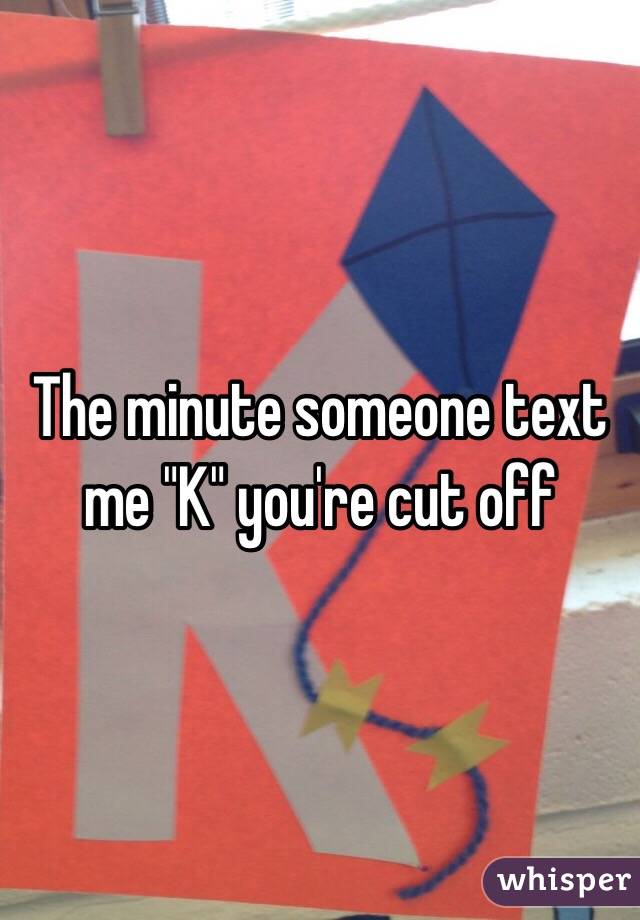 The minute someone text me "K" you're cut off 