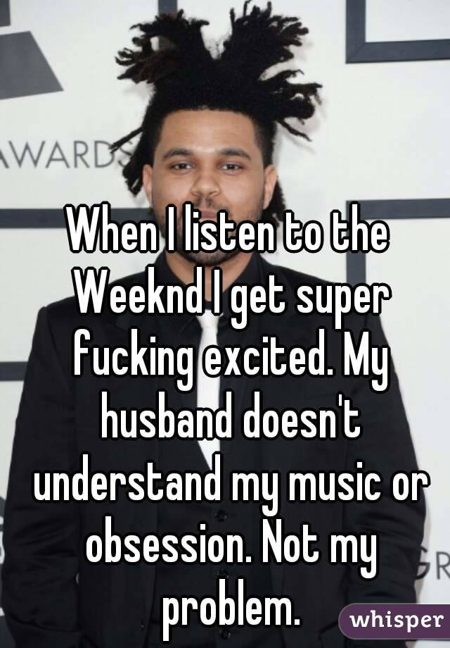 When I listen to the Weeknd I get super fucking excited. My husband doesn't understand my music or obsession. Not my problem.