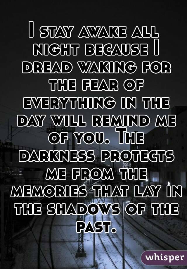 I stay awake all night because I dread waking for the fear of everything in the day will remind me of you. The darkness protects me from the memories that lay in the shadows of the past.