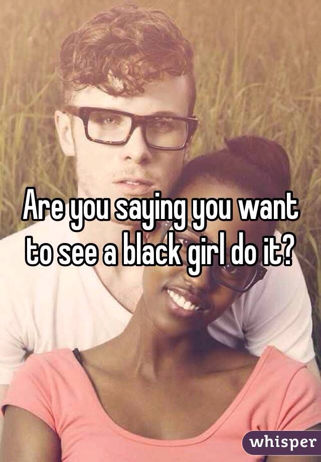 Are you saying you want to see a black girl do it? 