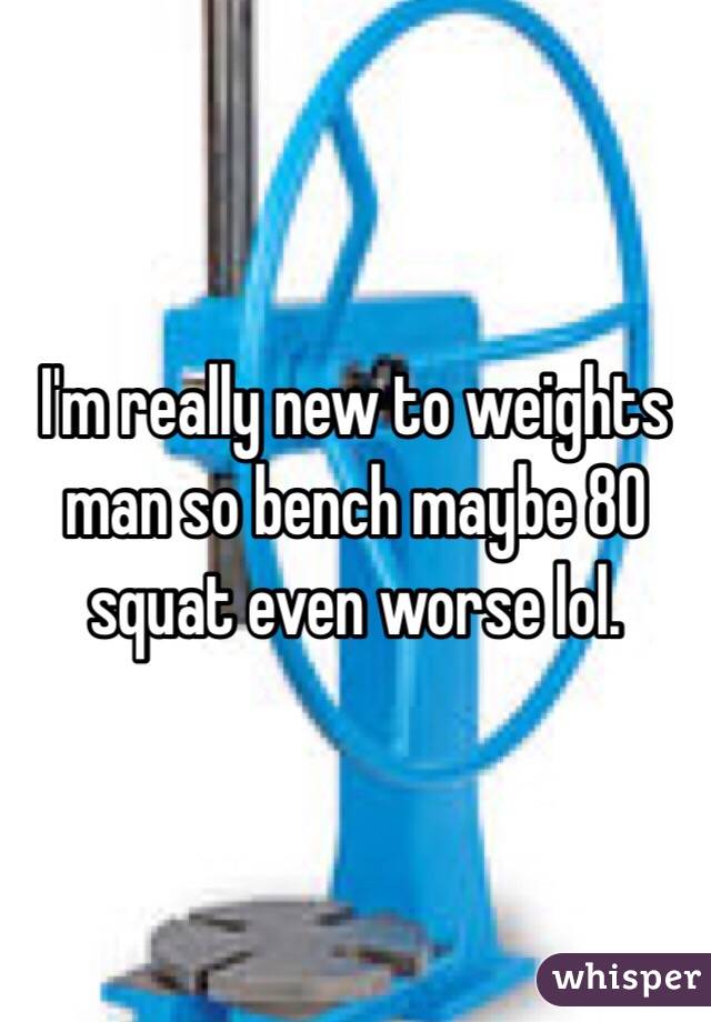 I'm really new to weights man so bench maybe 80 squat even worse lol. 