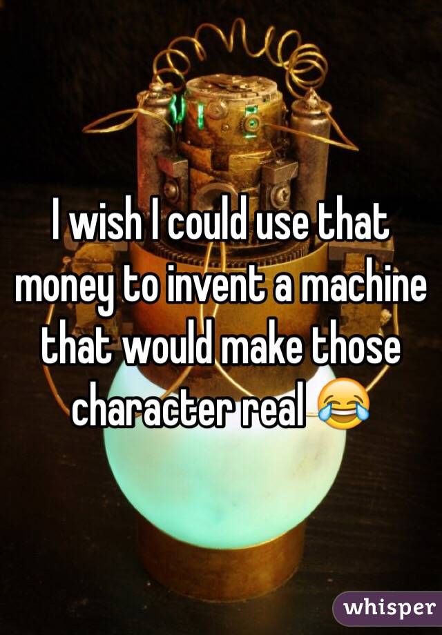 I wish I could use that money to invent a machine that would make those character real 😂