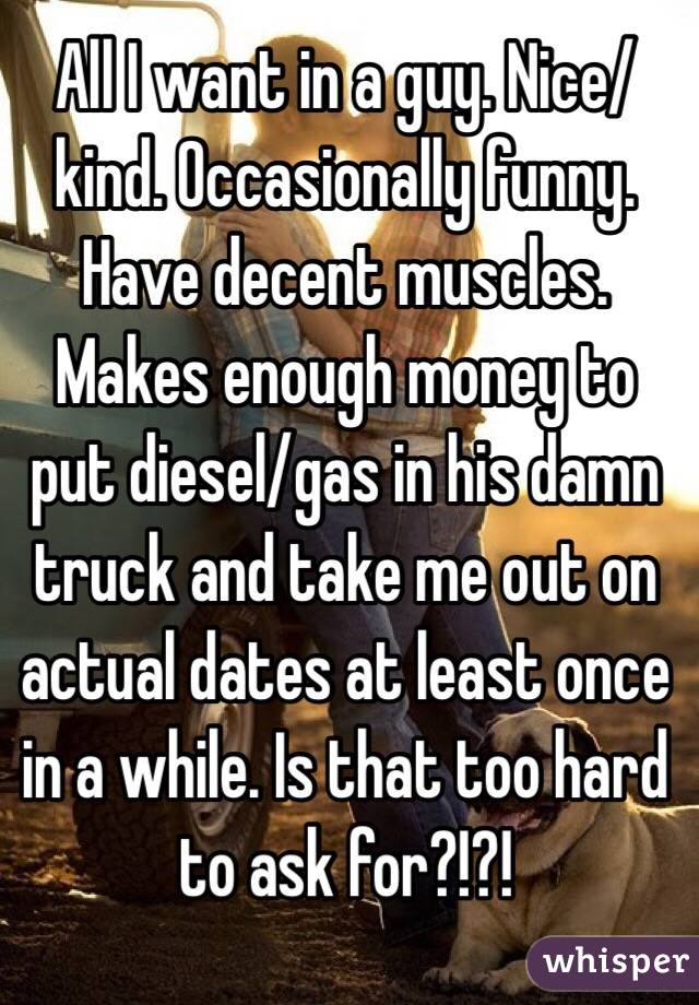 All I want in a guy. Nice/kind. Occasionally funny. Have decent muscles. Makes enough money to put diesel/gas in his damn truck and take me out on actual dates at least once in a while. Is that too hard to ask for?!?!