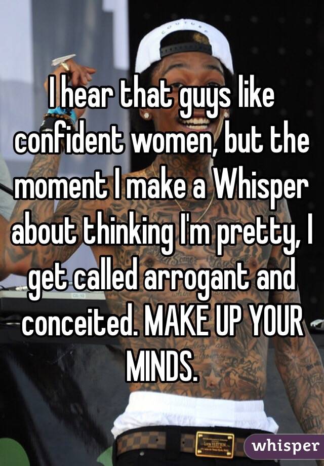 I hear that guys like confident women, but the moment I make a Whisper about thinking I'm pretty, I get called arrogant and conceited. MAKE UP YOUR MINDS.