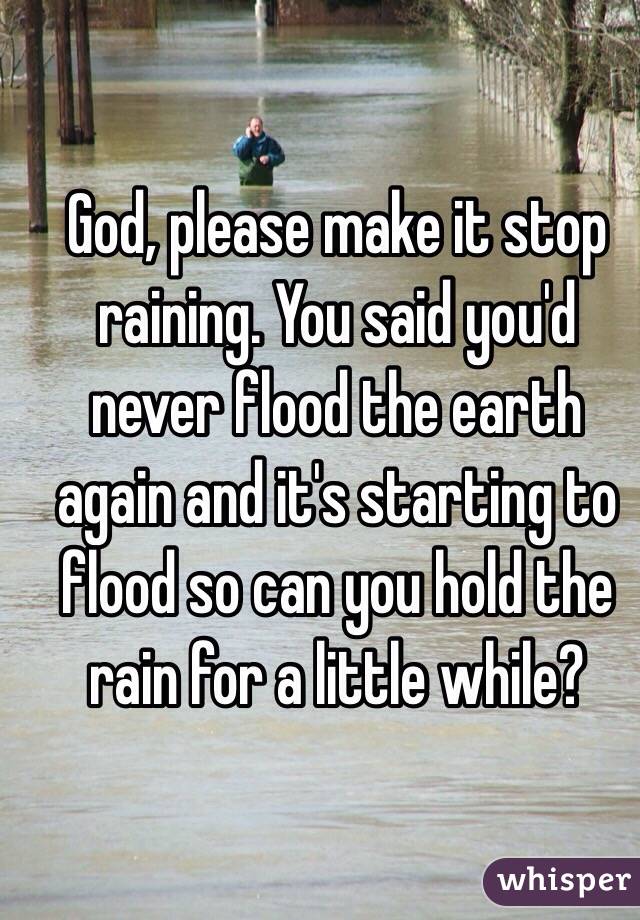 God, please make it stop raining. You said you'd never flood the earth again and it's starting to flood so can you hold the rain for a little while? 
