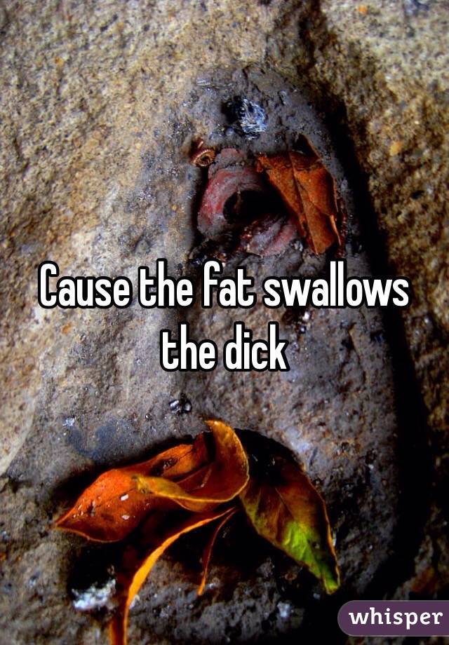 Cause the fat swallows the dick 