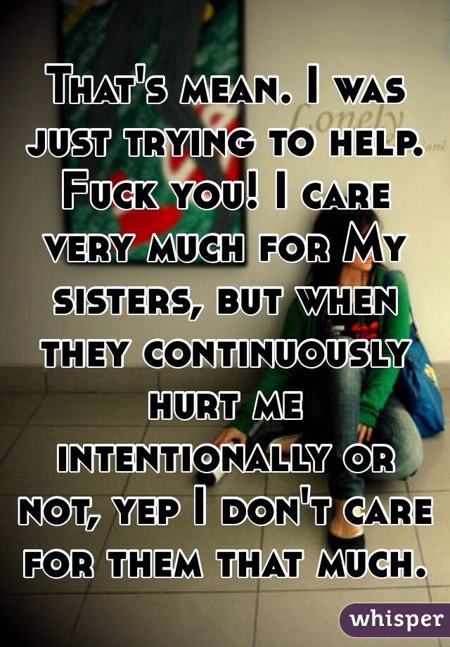 That's mean. I was just trying to help. Fuck you! I care very much for My sisters, but when they continuously hurt me intentionally or not, yep I don't care for them that much.