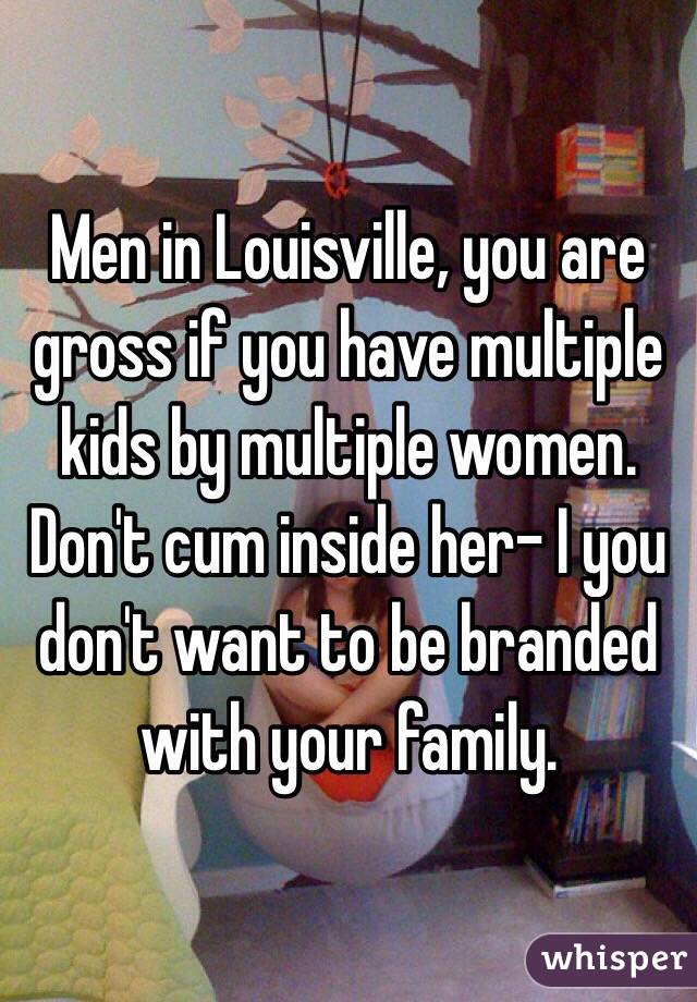 Men in Louisville, you are gross if you have multiple kids by multiple women.
Don't cum inside her- I you don't want to be branded with your family.
