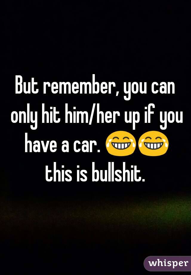 But remember, you can only hit him/her up if you have a car. 😂😂 this is bullshit. 