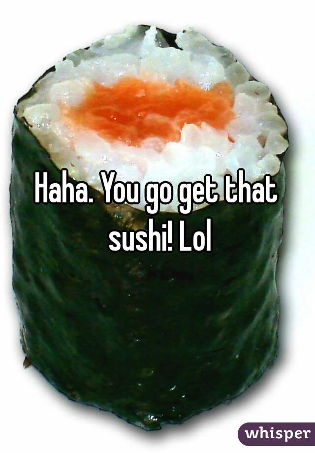 Haha. You go get that sushi! Lol