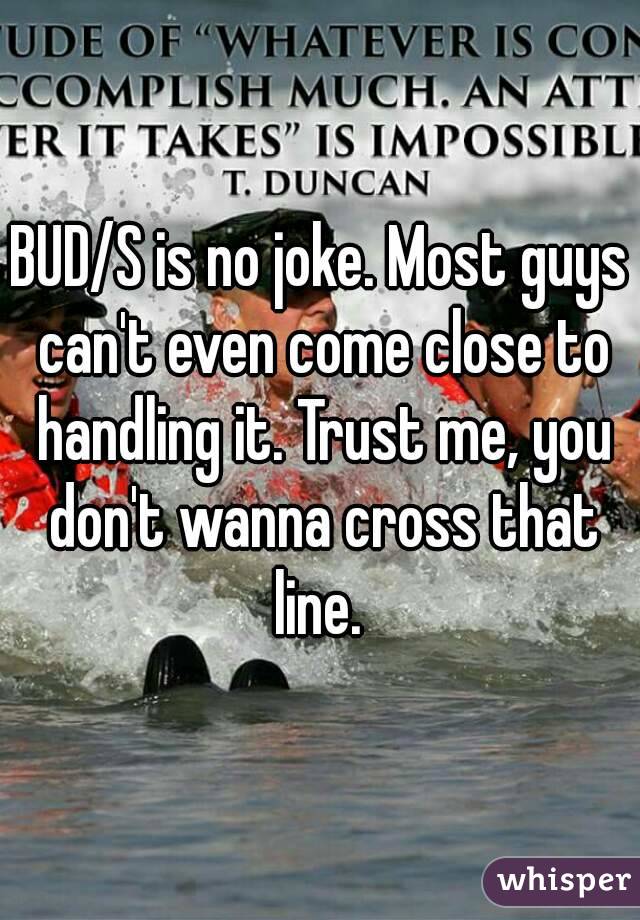 BUD/S is no joke. Most guys can't even come close to handling it. Trust me, you don't wanna cross that line. 