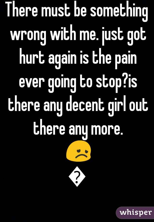 There must be something wrong with me. just got hurt again is the pain ever going to stop?is there any decent girl out there any more. 😞😞
