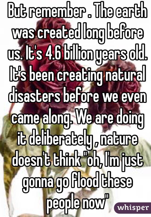 But remember . The earth was created long before us. It's 4.6 billion years old. It's been creating natural disasters before we even came along. We are doing it deliberately , nature doesn't think "oh, I'm just gonna go flood these people now" 