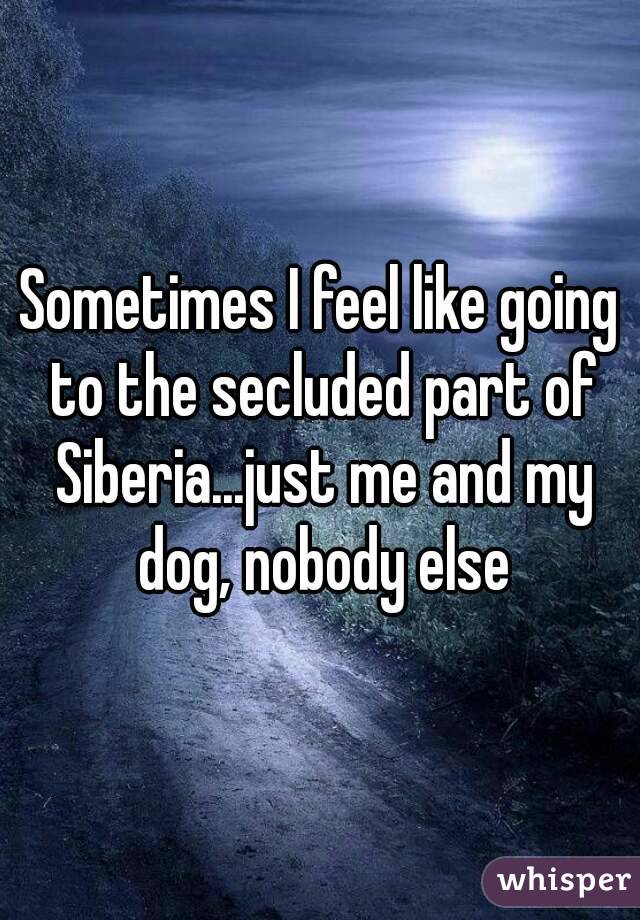 Sometimes I feel like going to the secluded part of Siberia...just me and my dog, nobody else