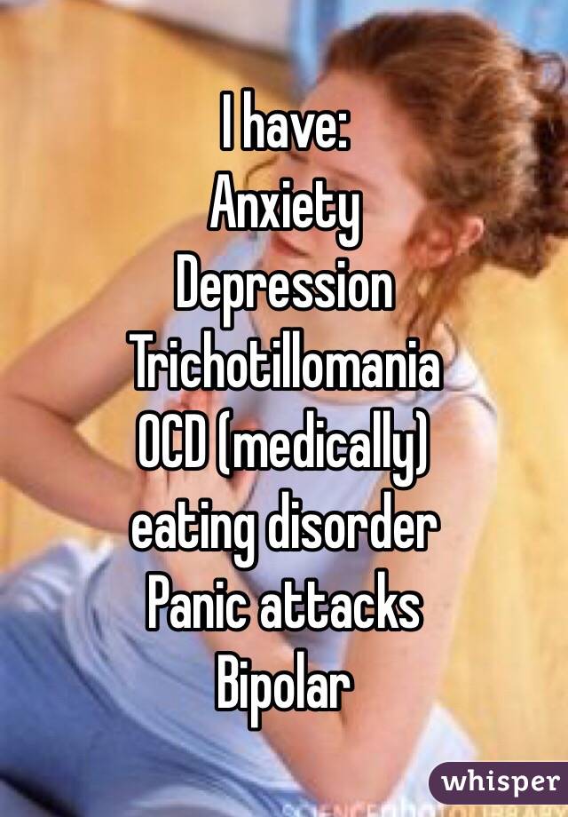 I have:
Anxiety 
Depression
Trichotillomania 
OCD (medically)
eating disorder
Panic attacks 
Bipolar 