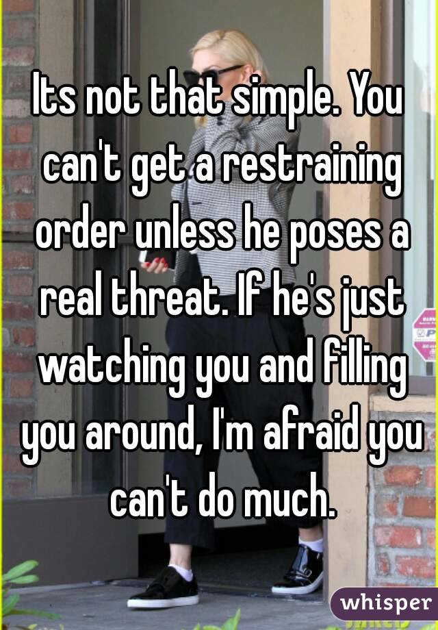 Its not that simple. You can't get a restraining order unless he poses a real threat. If he's just watching you and filling you around, I'm afraid you can't do much.