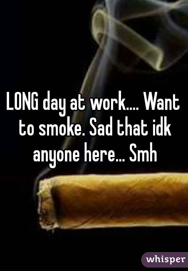 LONG day at work.... Want to smoke. Sad that idk anyone here... Smh