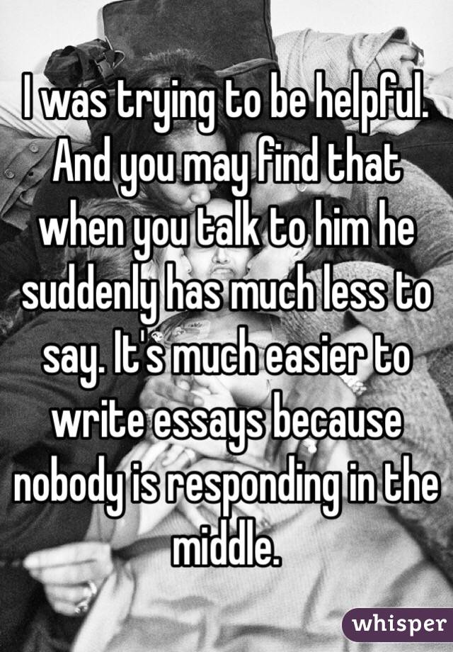 I was trying to be helpful. And you may find that when you talk to him he suddenly has much less to say. It's much easier to write essays because nobody is responding in the middle. 
