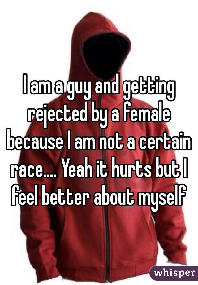 I am a guy and getting rejected by a female because I am not a certain race.... Yeah it hurts but I feel better about myself