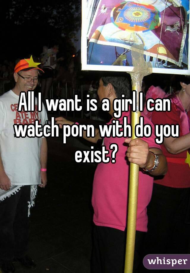 All I want is a girl I can watch porn with do you exist?