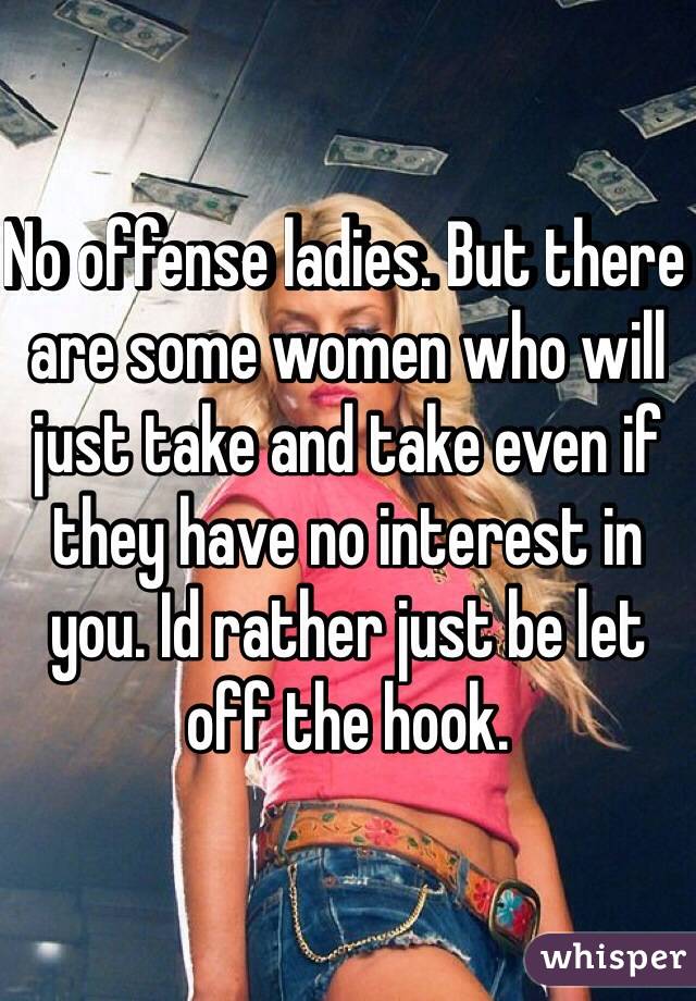 No offense ladies. But there are some women who will just take and take even if they have no interest in you. Id rather just be let off the hook.