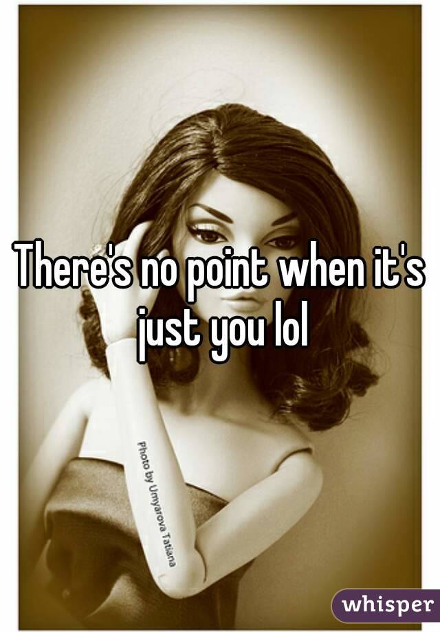 There's no point when it's just you lol