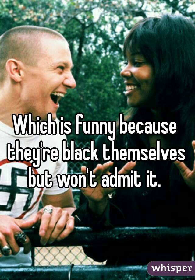 Which is funny because they're black themselves but won't admit it. 