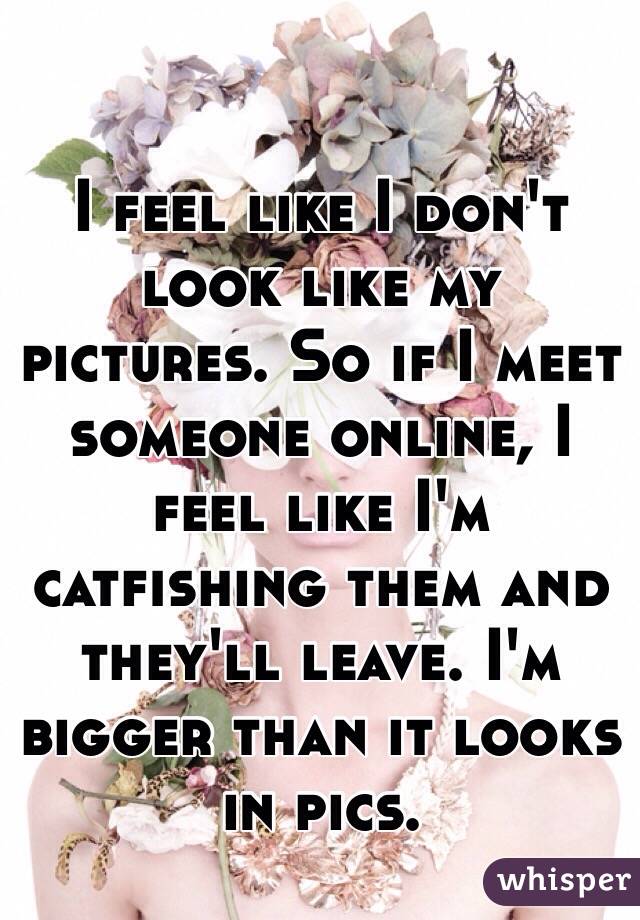 I feel like I don't look like my pictures. So if I meet someone online, I feel like I'm catfishing them and they'll leave. I'm bigger than it looks in pics. 