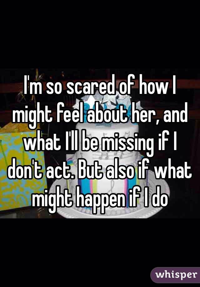 I'm so scared of how I might feel about her, and what I'll be missing if I don't act. But also if what might happen if I do 