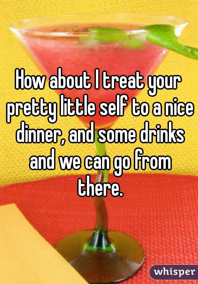How about I treat your pretty little self to a nice dinner, and some drinks and we can go from there.