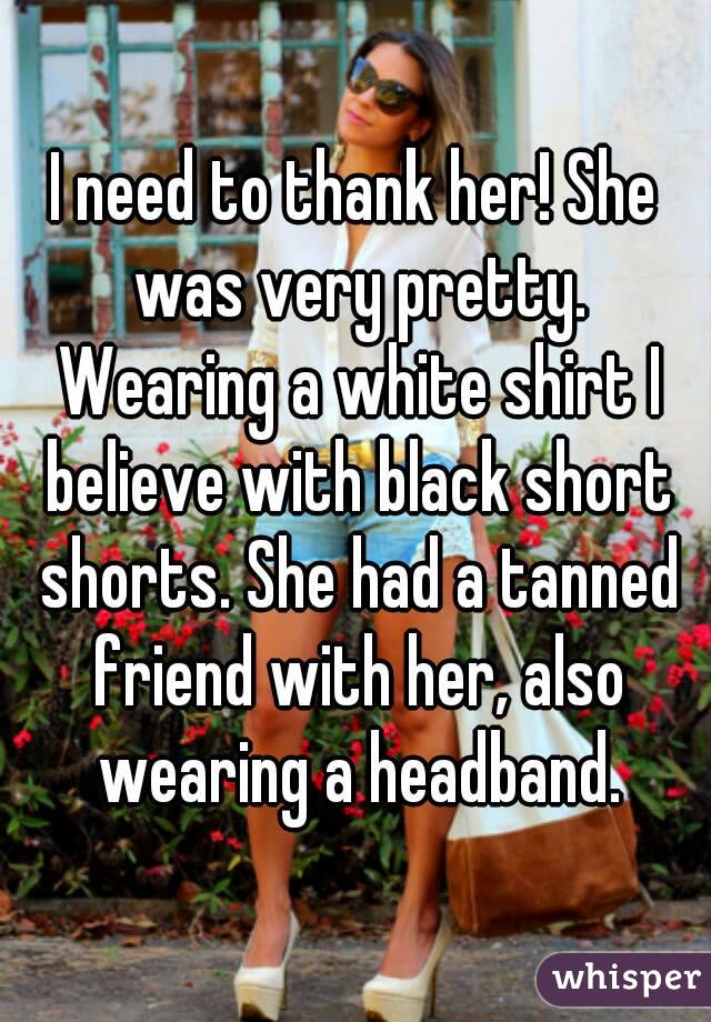 I need to thank her! She was very pretty. Wearing a white shirt I believe with black short shorts. She had a tanned friend with her, also wearing a headband.