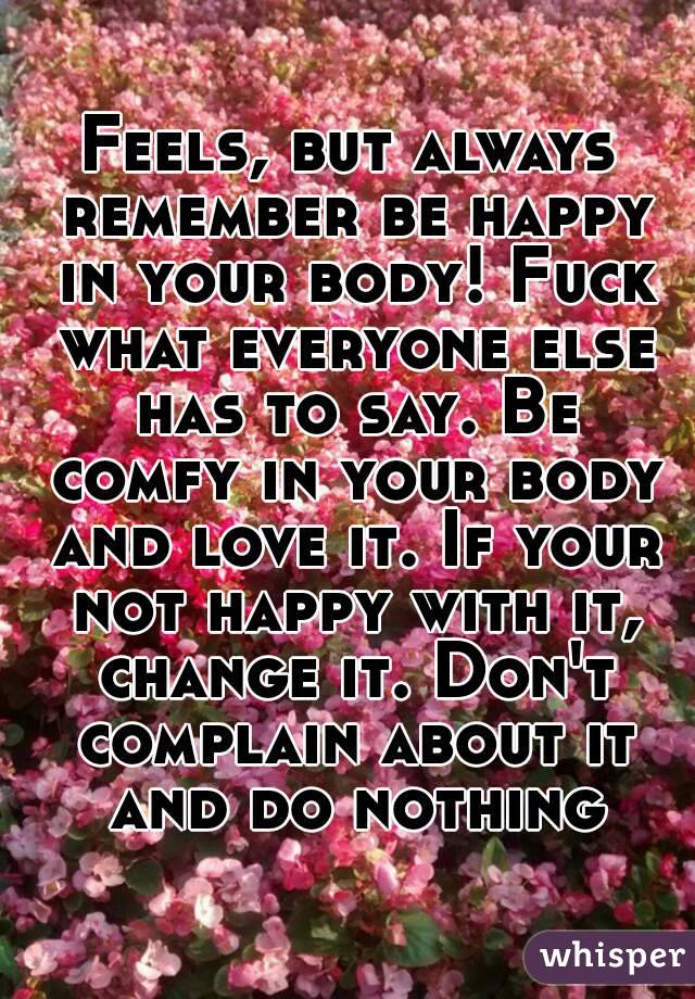 Feels, but always remember be happy in your body! Fuck what everyone else has to say. Be comfy in your body and love it. If your not happy with it, change it. Don't complain about it and do nothing