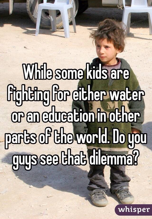 While some kids are fighting for either water or an education in other parts of the world. Do you guys see that dilemma?