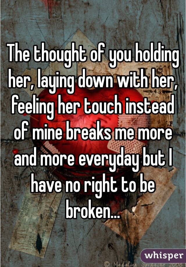 The thought of you holding her, laying down with her, feeling her touch instead of mine breaks me more and more everyday but I have no right to be broken...