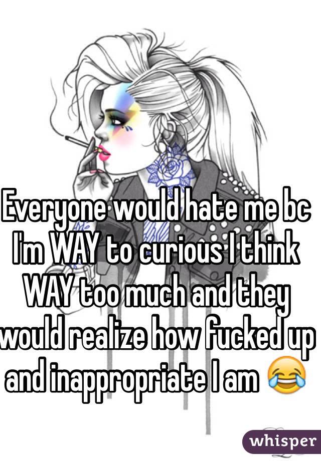 Everyone would hate me bc I'm WAY to curious I think WAY too much and they would realize how fucked up and inappropriate I am 😂
