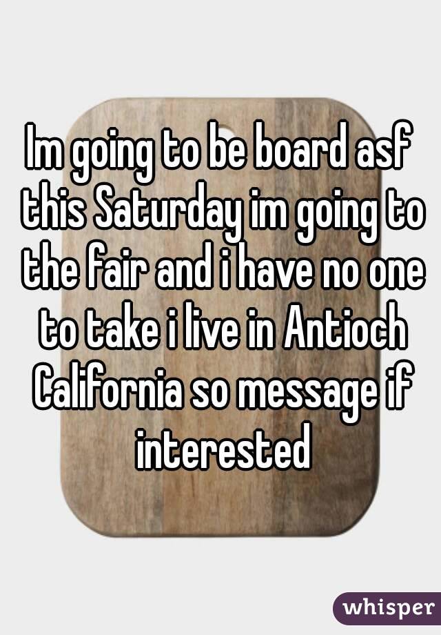 Im going to be board asf this Saturday im going to the fair and i have no one to take i live in Antioch California so message if interested