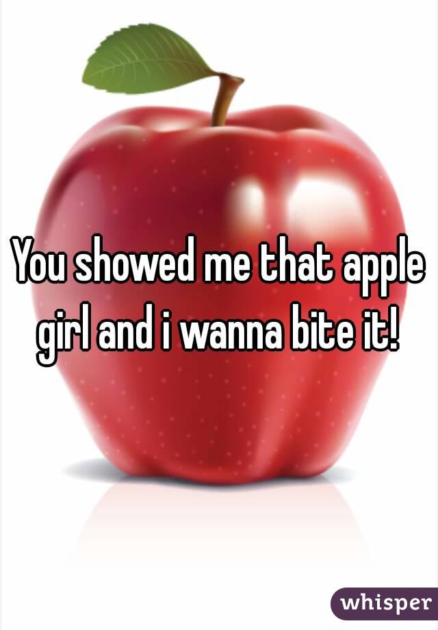 You showed me that apple girl and i wanna bite it! 