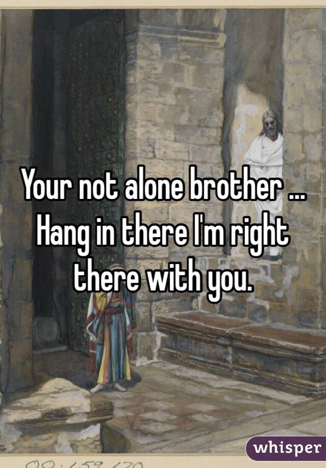 Your not alone brother ... Hang in there I'm right there with you.  