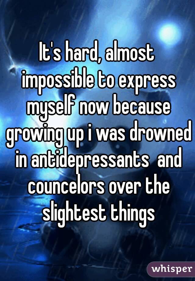 It's hard, almost impossible to express myself now because growing up i was drowned in antidepressants  and councelors over the slightest things