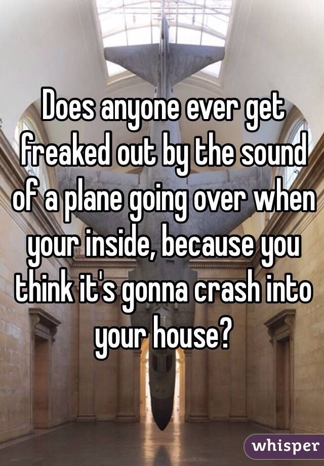 Does anyone ever get freaked out by the sound of a plane going over when your inside, because you think it's gonna crash into your house? 
